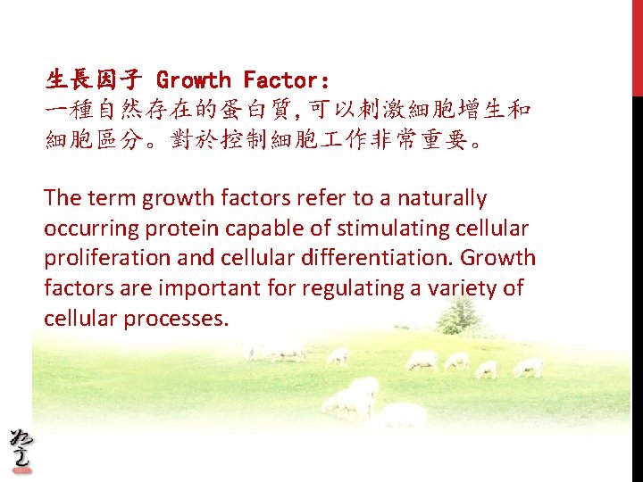 生長因子 Growth Factor: 一種自然存在的蛋白質, 可以刺激細胞增生和 細胞區分。對於控制細胞 作非常重要。 The term growth factors refer to a 生長因子 Growth Factor: 一種自然存在的蛋白質, 可以刺激細胞增生和 細胞區分。對於控制細胞 作非常重要。 The term growth factors refer to a