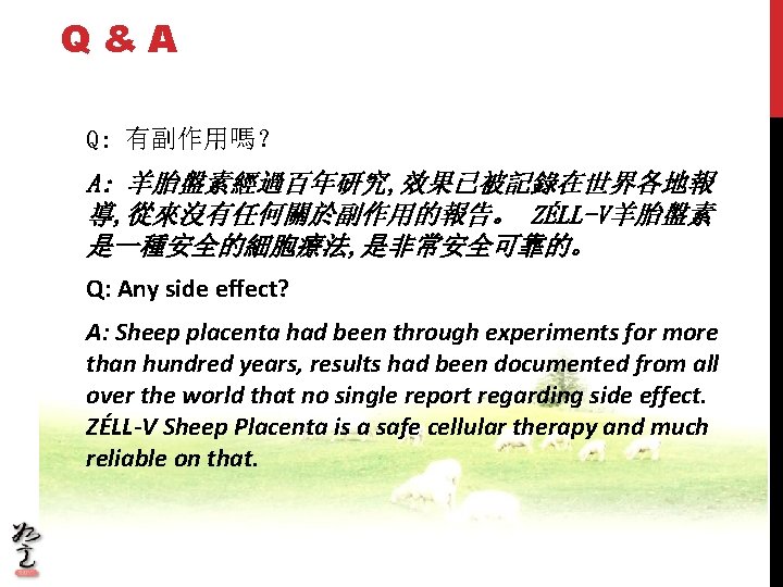 Q&A Q: 有副作用嗎？ A: 羊胎盤素經過百年研究, 效果已被記錄在世界各地報 導, 從來沒有任何關於副作用的報告。 ZÉLL-V羊胎盤素 是一種安全的細胞療法, 是非常安全可靠的。 Q: Any side