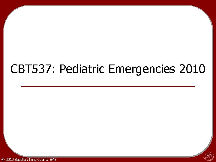 CBT 537: Pediatric Emergencies 2010 © 2010 Seattle / King County EMS 