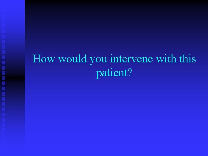 How would you intervene with this patient? How would you intervene with this patient?