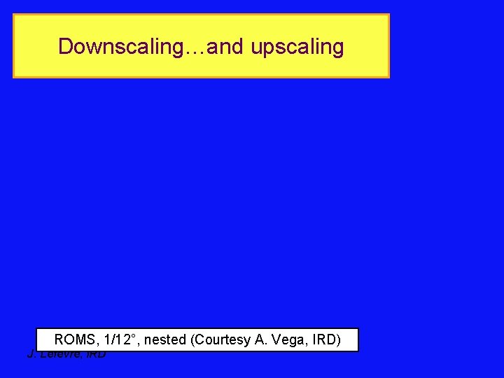 Downscaling…and upscaling ROMS, 1/12°, nested (Courtesy A. Vega, IRD) J. Lefevre, IRD 