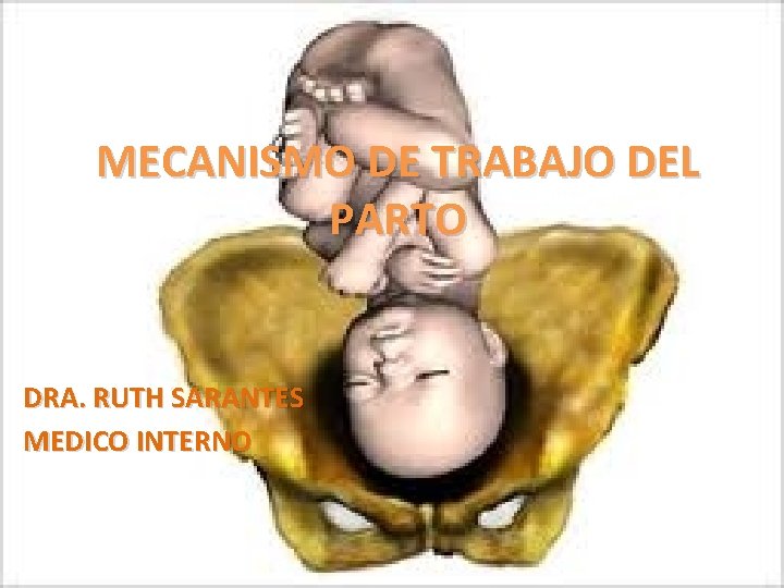 MECANISMO DE TRABAJO DEL PARTO DRA. RUTH SARANTES MEDICO INTERNO 