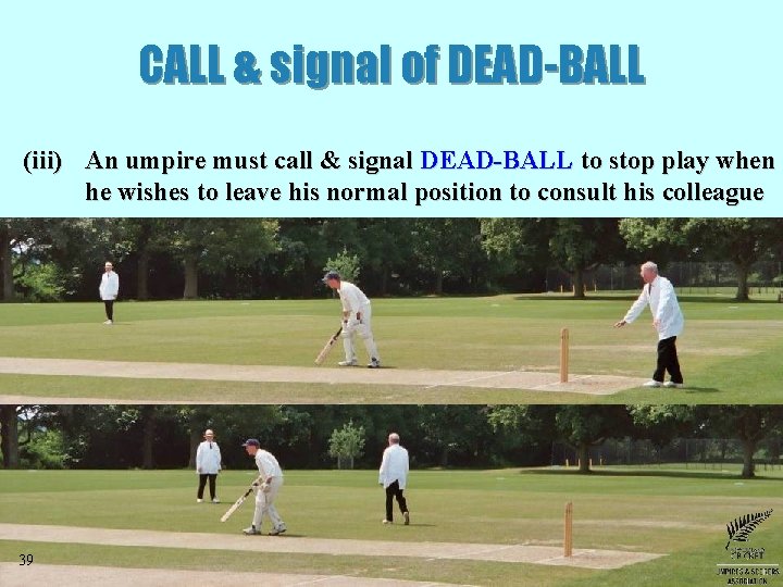 CALL & signal of DEAD-BALL (iii) An umpire must call & signal DEAD-BALL to