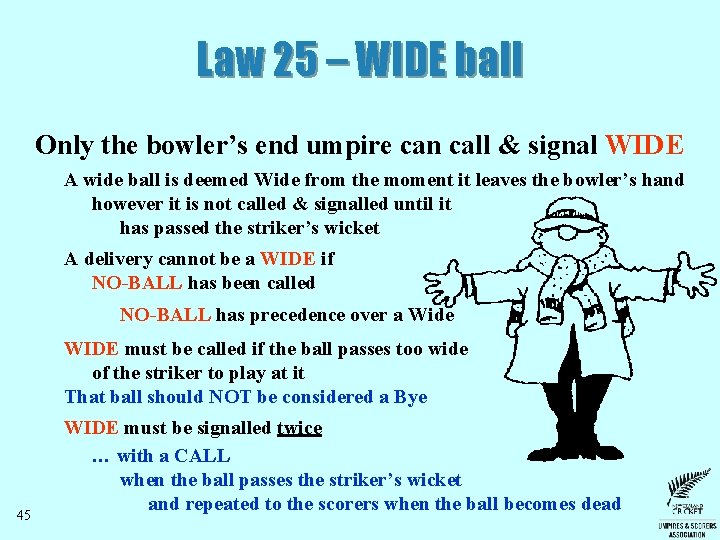 Law 25 – WIDE ball Only the bowler’s end umpire can call & signal