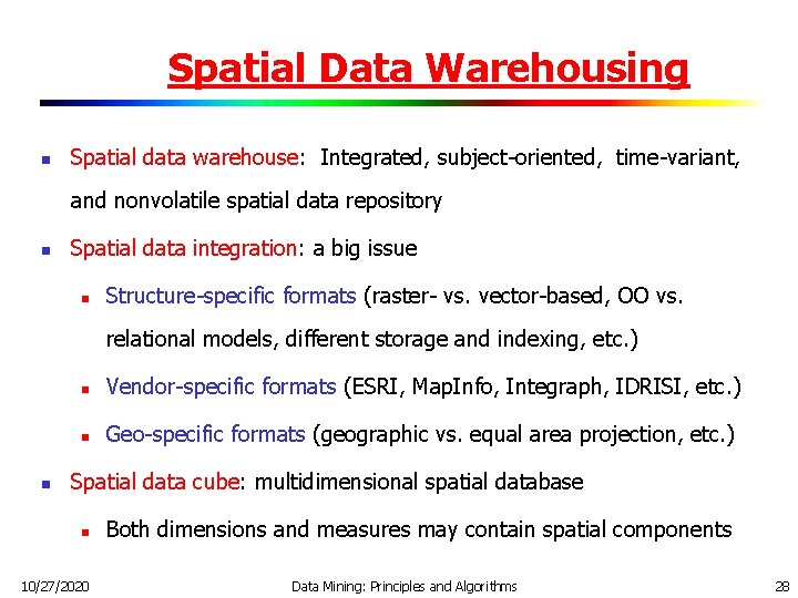 Spatial Data Warehousing n Spatial data warehouse: Integrated, subject-oriented, time-variant, and nonvolatile spatial data Spatial Data Warehousing n Spatial data warehouse: Integrated, subject-oriented, time-variant, and nonvolatile spatial data