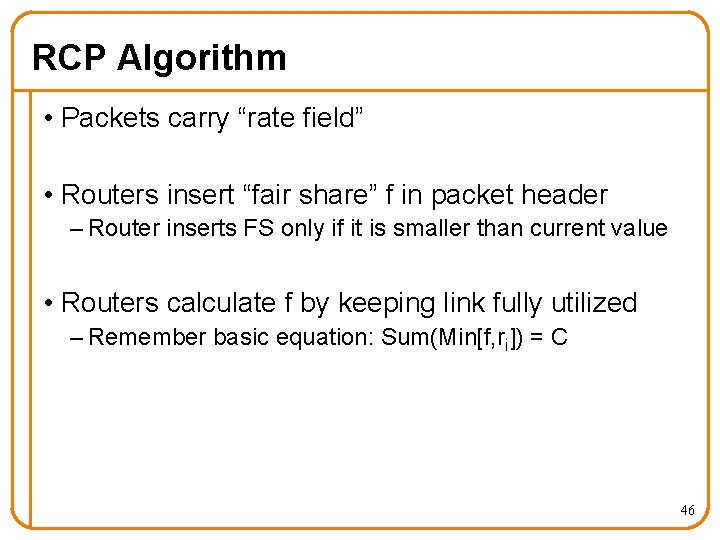 RCP Algorithm • Packets carry “rate field” • Routers insert “fair share” f in