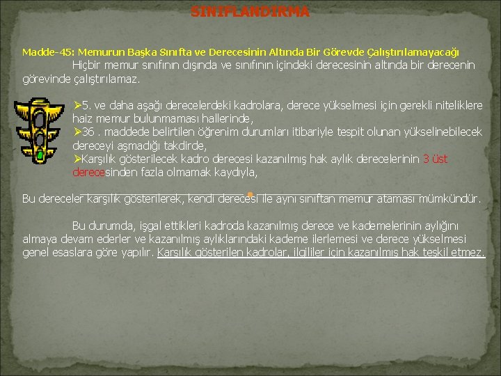 SINIFLANDIRMA Madde-45: Memurun Başka Sınıfta ve Derecesinin Altında Bir Görevde Çalıştırılamayacağı Hiçbir memur sınıfının SINIFLANDIRMA Madde-45: Memurun Başka Sınıfta ve Derecesinin Altında Bir Görevde Çalıştırılamayacağı Hiçbir memur sınıfının