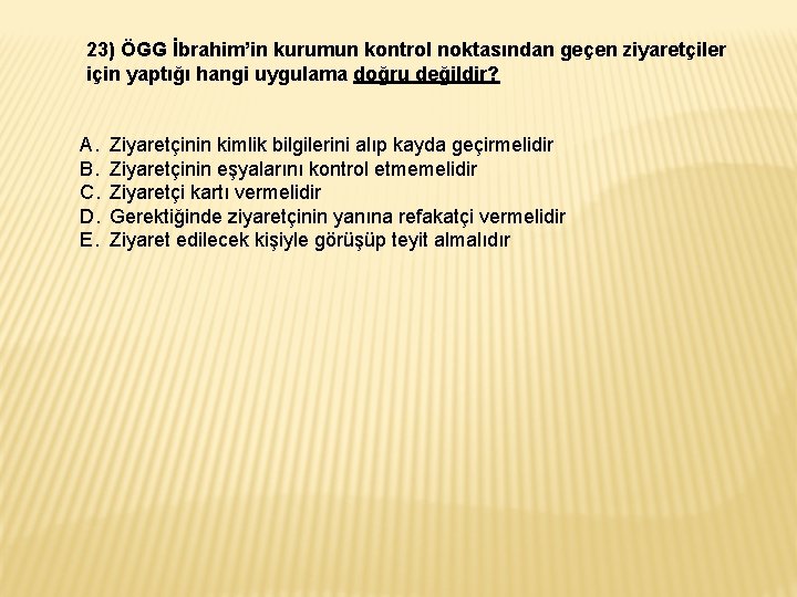 23) ÖGG İbrahim’in kurumun kontrol noktasından geçen ziyaretçiler için yaptığı hangi uygulama doğru değildir? 23) ÖGG İbrahim’in kurumun kontrol noktasından geçen ziyaretçiler için yaptığı hangi uygulama doğru değildir?