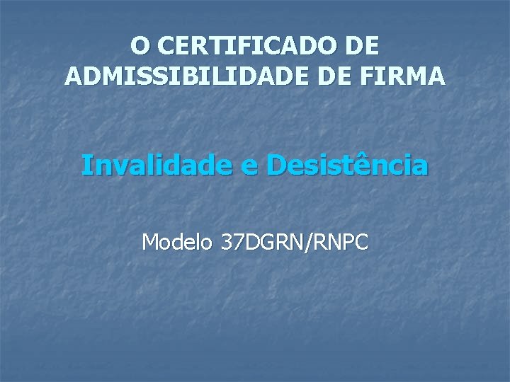 O CERTIFICADO DE ADMISSIBILIDADE DE FIRMA Invalidade e Desistência Modelo 37 DGRN/RNPC 
