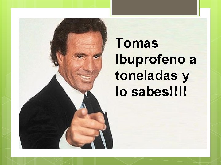 Tomas Ibuprofeno a toneladas y lo sabes!!!! 