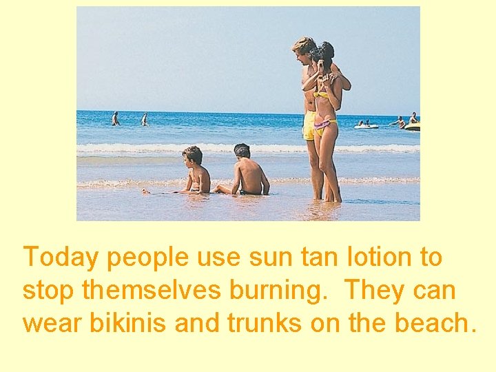 Today people use sun tan lotion to stop themselves burning. They can wear bikinis
