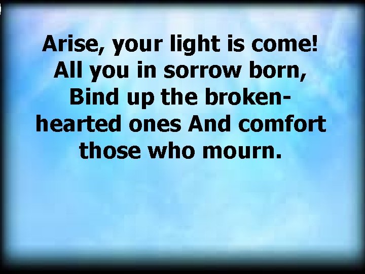  Arise, your light is come! All you in sorrow born, Bind up the