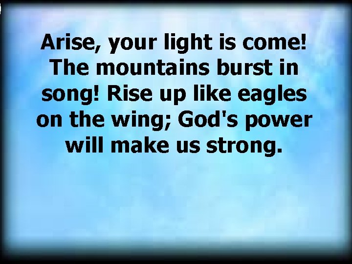  Arise, your light is come! The mountains burst in song! Rise up like
