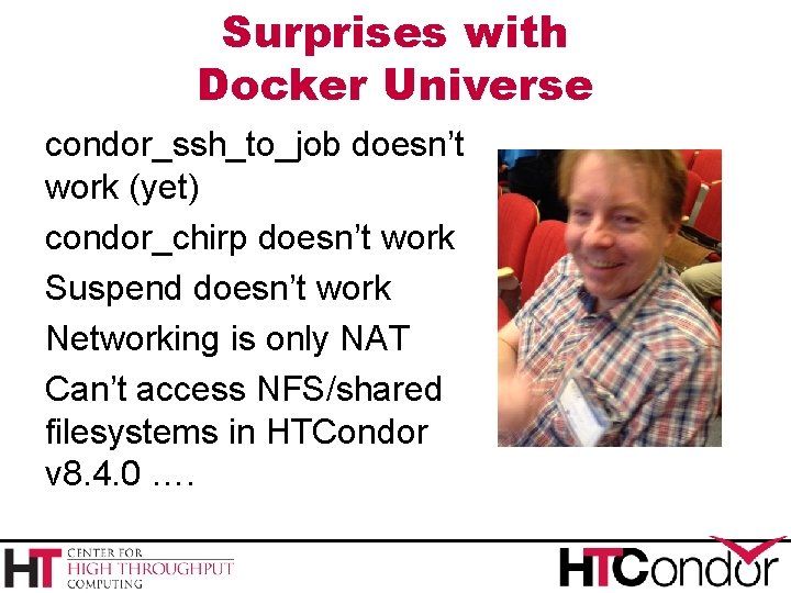 Surprises with Docker Universe condor_ssh_to_job doesn’t work (yet) condor_chirp doesn’t work Suspend doesn’t work Surprises with Docker Universe condor_ssh_to_job doesn’t work (yet) condor_chirp doesn’t work Suspend doesn’t work