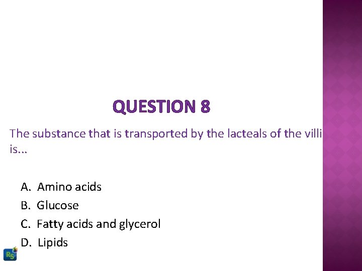 QUESTION 8 The substance that is transported by the lacteals of the villi is.