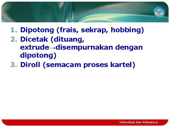 1. Dipotong (frais, sekrap, hobbing) 2. Dicetak (dituang, extrude→disempurnakan dengan dipotong) 3. Diroll (semacam