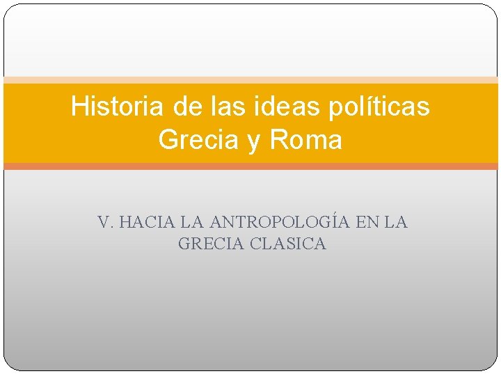 Historia de las ideas políticas Grecia y Roma V. HACIA LA ANTROPOLOGÍA EN LA