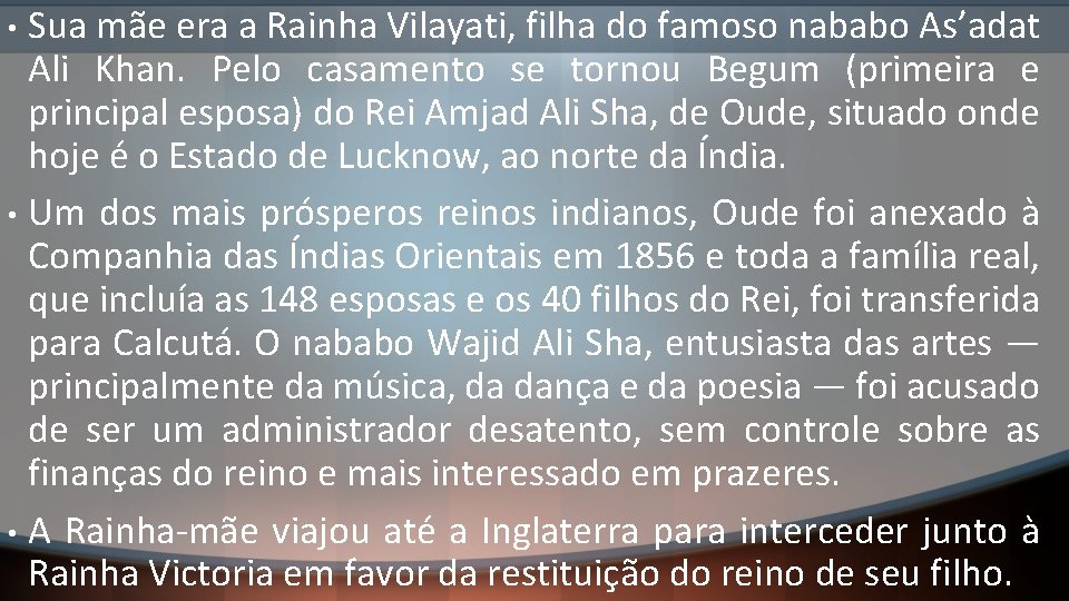 Sua mãe era a Rainha Vilayati, filha do famoso nababo As’adat Ali Khan. Pelo