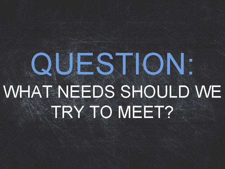 QUESTION: WHAT NEEDS SHOULD WE TRY TO MEET? 