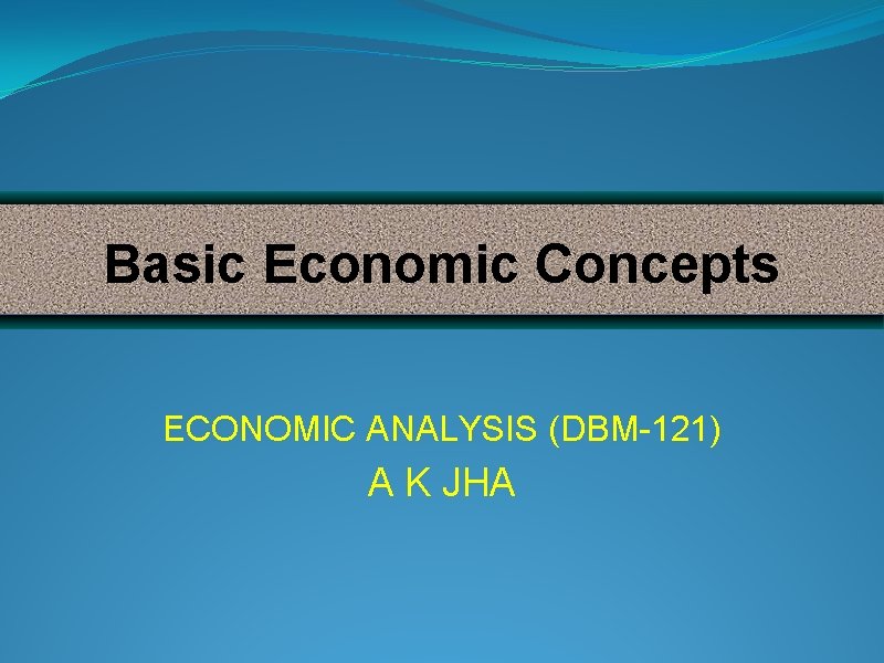 Basic Economic Concepts ECONOMIC ANALYSIS (DBM-121) A K JHA 