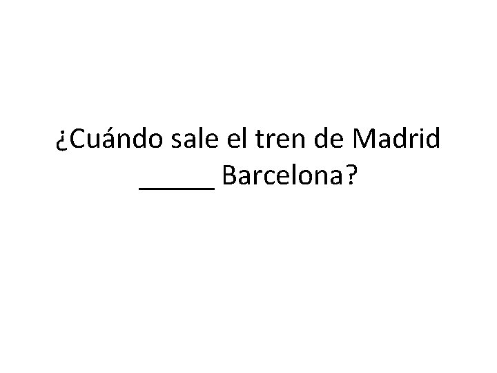 ¿Cuándo sale el tren de Madrid _____ Barcelona? 