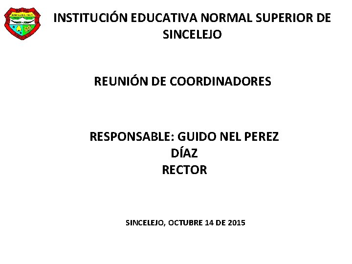 INSTITUCIÓN EDUCATIVA NORMAL SUPERIOR DE SINCELEJO REUNIÓN DE COORDINADORES RESPONSABLE: GUIDO NEL PEREZ DÍAZ INSTITUCIÓN EDUCATIVA NORMAL SUPERIOR DE SINCELEJO REUNIÓN DE COORDINADORES RESPONSABLE: GUIDO NEL PEREZ DÍAZ