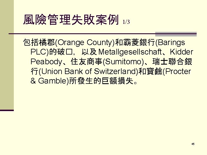 風險管理失敗案例 1/3 包括橘郡(Orange County)和霸菱銀行(Barings PLC)的破�，以及 Metallgesellschaft、Kidder Peabody、住友商事(Sumitomo)、瑞士聯合銀 行(Union Bank of Switzerland)和寶鹼(Procter & Gamble)所發生的巨額損失。 45