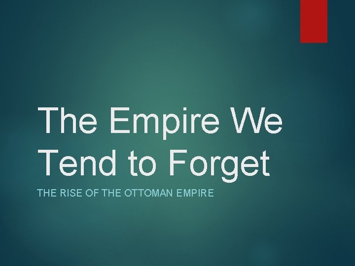 The Empire We Tend to Forget THE RISE OF THE OTTOMAN EMPIRE 