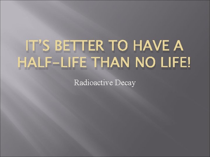 IT’S BETTER TO HAVE A HALF-LIFE THAN NO LIFE! Radioactive Decay 