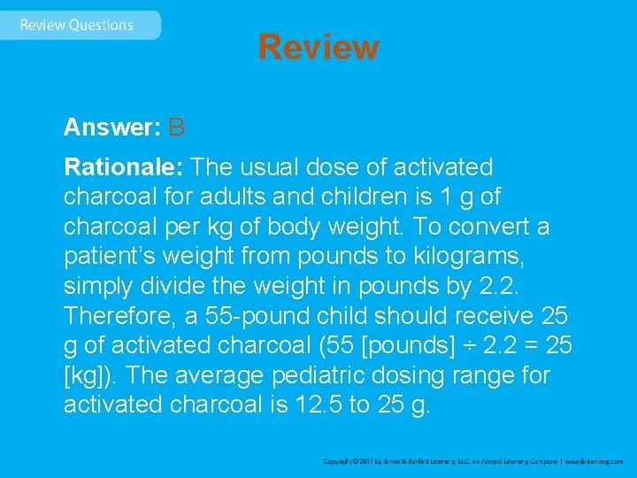 Review Answer: B Rationale: The usual dose of activated charcoal for adults and children Review Answer: B Rationale: The usual dose of activated charcoal for adults and children