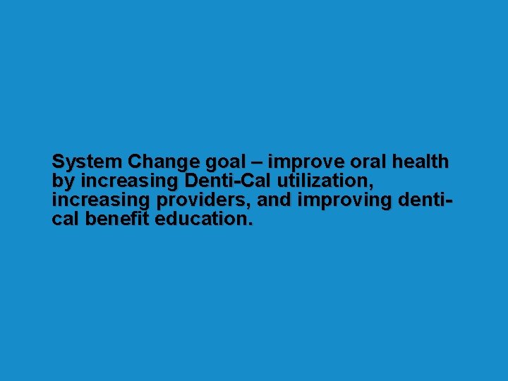 System Change goal – improve oral health by increasing Denti-Cal utilization, increasing providers, and System Change goal – improve oral health by increasing Denti-Cal utilization, increasing providers, and