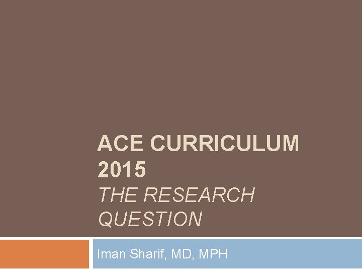 ACE CURRICULUM 2015 THE RESEARCH QUESTION Iman Sharif, MD, MPH ACE CURRICULUM 2015 THE RESEARCH QUESTION Iman Sharif, MD, MPH