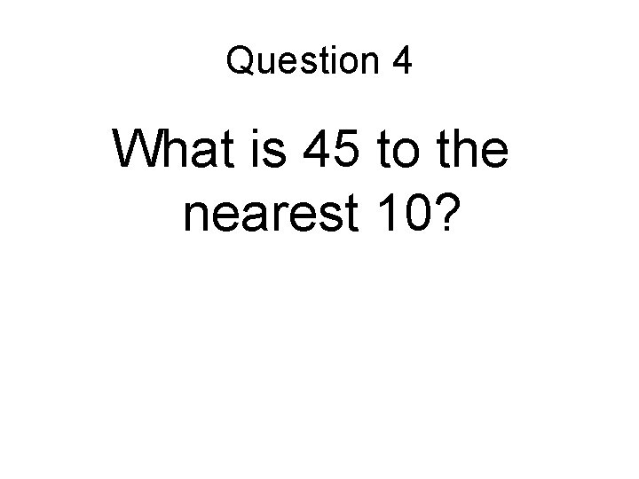 Question 4 What is 45 to the nearest 10? 