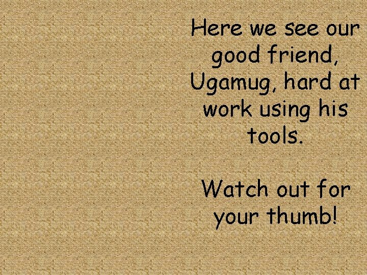 Here we see our good friend, Ugamug, hard at work using his tools. Watch