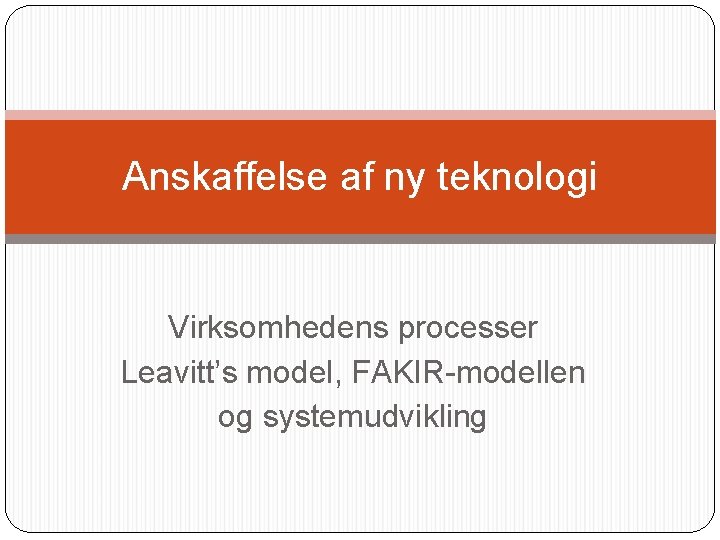 Anskaffelse af ny teknologi Virksomhedens processer Leavitt’s model, FAKIR-modellen og systemudvikling Anskaffelse af ny teknologi Virksomhedens processer Leavitt’s model, FAKIR-modellen og systemudvikling