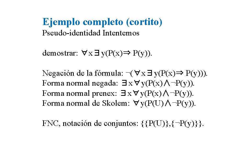Ejemplo completo (cortito) Pseudo-identidad Intentemos demostrar: ∀x∃y(P(x)⇒ P(y)). Negación de la fórmula: ¬(∀x∃y(P(x)⇒ P(y))). Ejemplo completo (cortito) Pseudo-identidad Intentemos demostrar: ∀x∃y(P(x)⇒ P(y)). Negación de la fórmula: ¬(∀x∃y(P(x)⇒ P(y))).