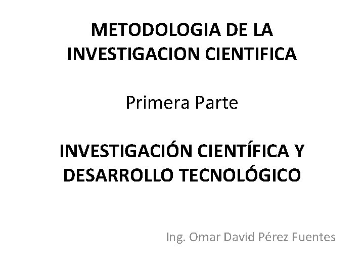 METODOLOGIA DE LA INVESTIGACION CIENTIFICA Primera Parte INVESTIGACIÓN CIENTÍFICA Y DESARROLLO TECNOLÓGICO Ing. Omar