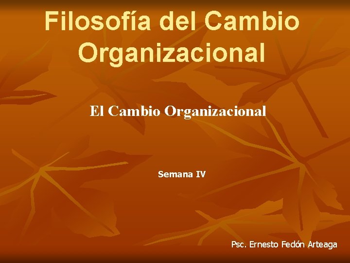 Filosofía del Cambio Organizacional El Cambio Organizacional Semana IV Psc. Ernesto Fedón Arteaga 