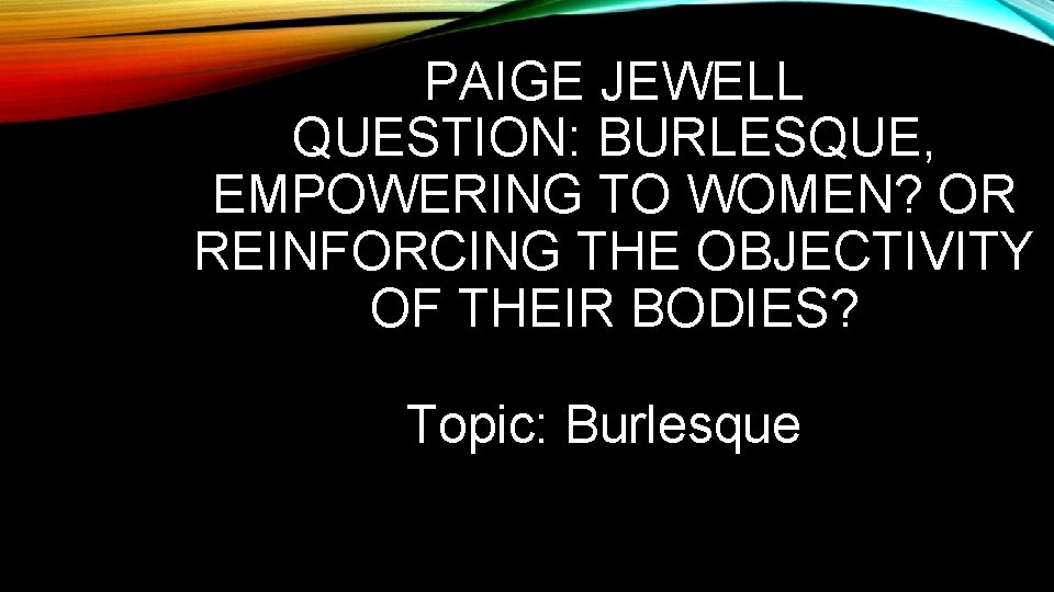 PAIGE JEWELL QUESTION: BURLESQUE, EMPOWERING TO WOMEN? OR REINFORCING THE OBJECTIVITY OF THEIR BODIES?