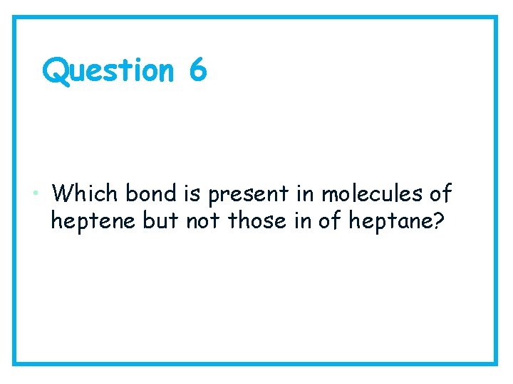 Question 6 • Which bond is present in molecules of heptene but not those