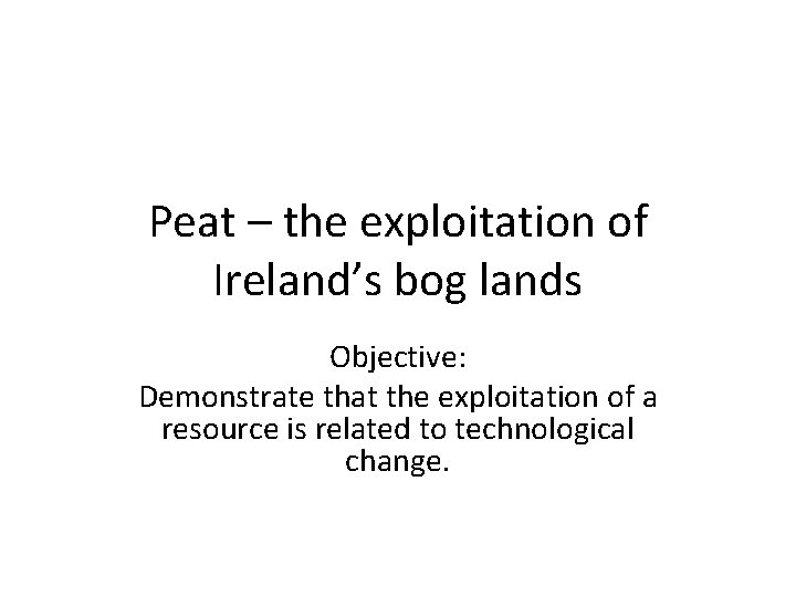 Peat – the exploitation of Ireland’s bog lands Objective: Demonstrate that the exploitation of