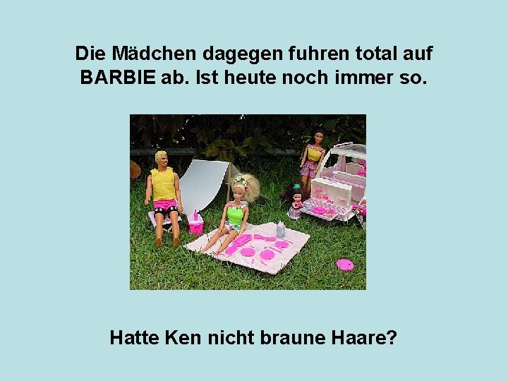 Die Mädchen dagegen fuhren total auf BARBIE ab. Ist heute noch immer so. Hatte