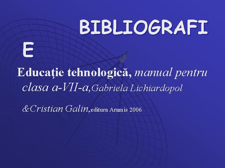 E BIBLIOGRAFI Educaţie tehnologică, manual pentru clasa a-VII-a, Gabriela Lichiardopol &Cristian Galin, editura Aramis