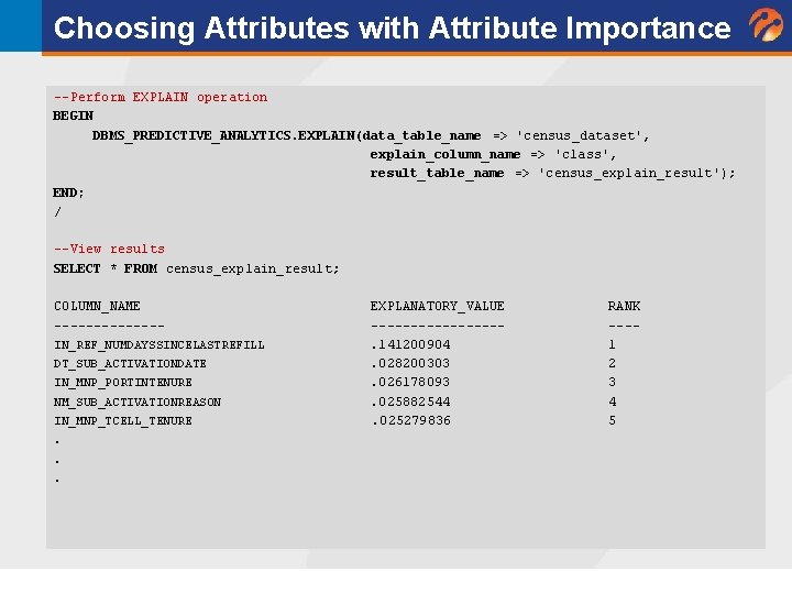 Choosing Attributes with Attribute Importance --Perform EXPLAIN operation BEGIN DBMS_PREDICTIVE_ANALYTICS. EXPLAIN(data_table_name => 'census_dataset', explain_column_name Choosing Attributes with Attribute Importance --Perform EXPLAIN operation BEGIN DBMS_PREDICTIVE_ANALYTICS. EXPLAIN(data_table_name => 'census_dataset', explain_column_name