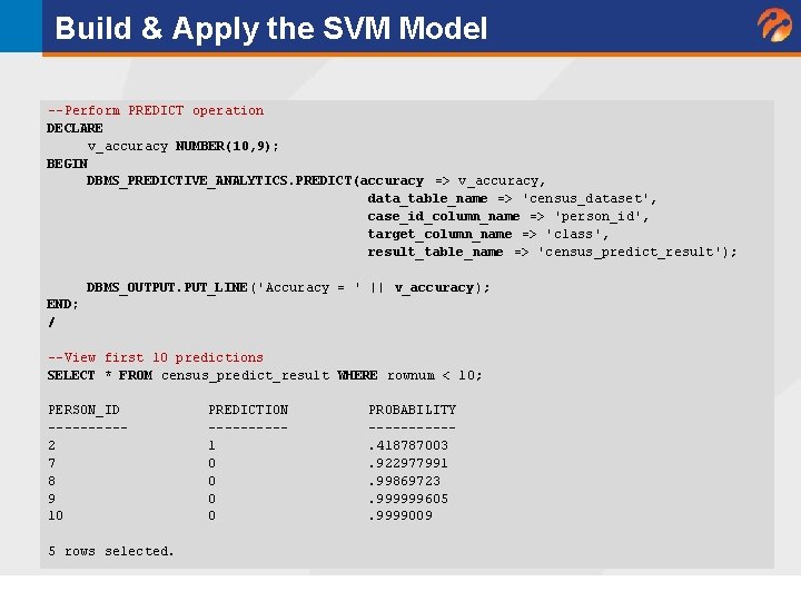 Build & Apply the SVM Model --Perform PREDICT operation DECLARE v_accuracy NUMBER(10, 9); BEGIN Build & Apply the SVM Model --Perform PREDICT operation DECLARE v_accuracy NUMBER(10, 9); BEGIN