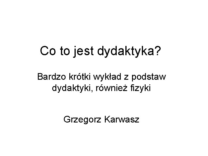 Co to jest dydaktyka? Bardzo krótki wykład z podstaw dydaktyki, również fizyki Grzegorz Karwasz