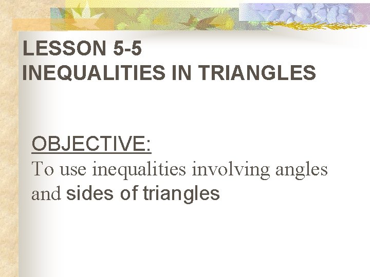 LESSON 5 -5 INEQUALITIES IN TRIANGLES OBJECTIVE: To use inequalities involving angles and sides