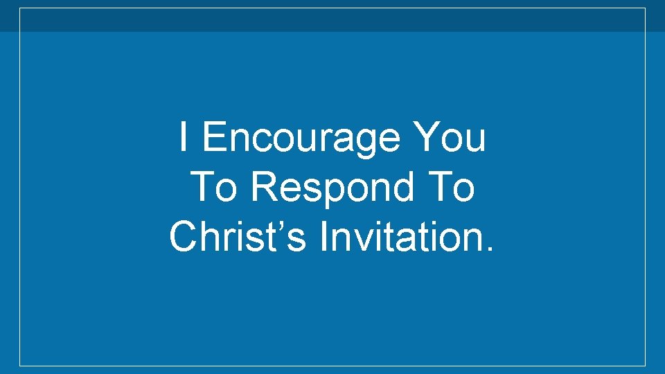 I Encourage You To Respond To Christ’s Invitation. 