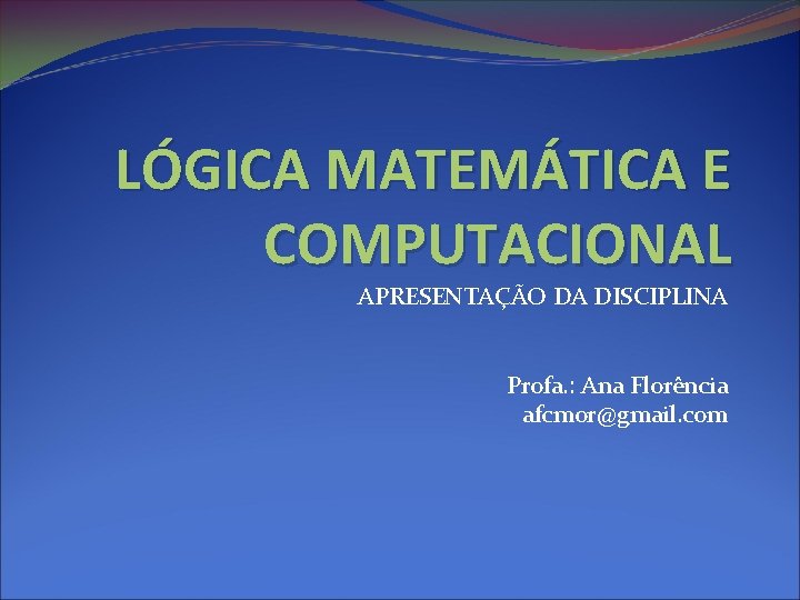 LÓGICA MATEMÁTICA E COMPUTACIONAL APRESENTAÇÃO DA DISCIPLINA Profa. : Ana Florência afcmor@gmail. com 