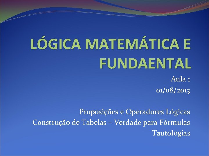 LÓGICA MATEMÁTICA E FUNDAENTAL Aula 1 01/08/2013 Proposições e Operadores Lógicas Construção de Tabelas